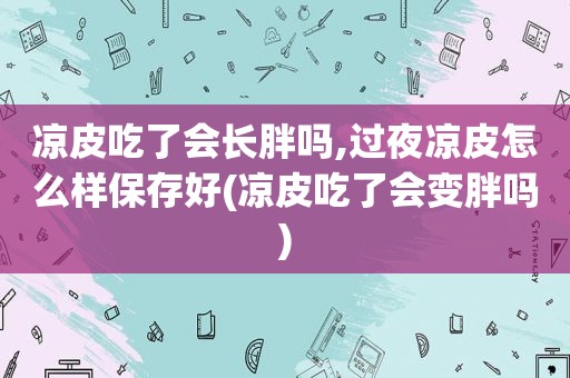 凉皮吃了会长胖吗,过夜凉皮怎么样保存好(凉皮吃了会变胖吗)