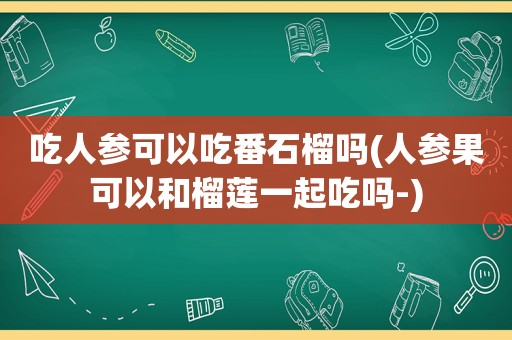 吃人参可以吃番石榴吗(人参果可以和榴莲一起吃吗-)