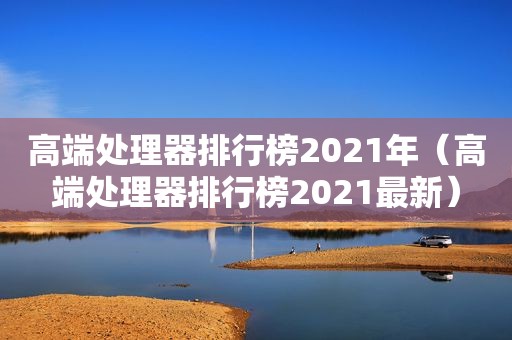 高端处理器排行榜2021年（高端处理器排行榜2021最新）