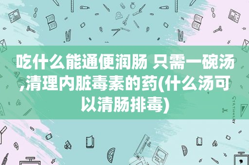 吃什么能通便润肠 只需一碗汤,清理内脏毒素的药(什么汤可以清肠排毒)