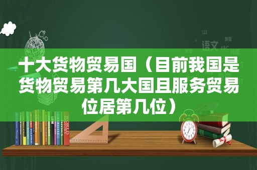 十大货物贸易国（目前我国是货物贸易第几大国且服务贸易位居第几位）