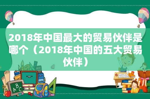 2018年中国最大的贸易伙伴是哪个（2018年中国的五大贸易伙伴）