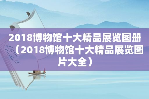 2018博物馆十大精品展览图册（2018博物馆十大精品展览图片大全）