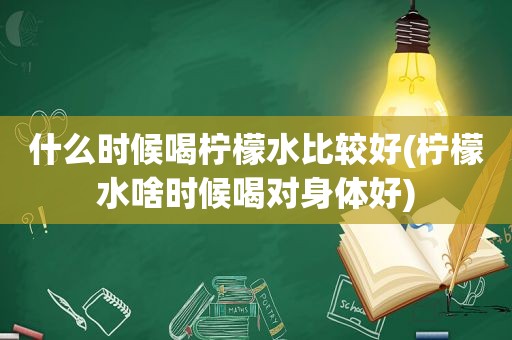 什么时候喝柠檬水比较好(柠檬水啥时候喝对身体好)