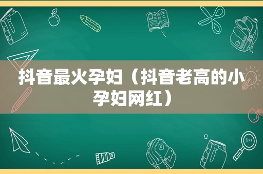 抖音最火孕妇（抖音老高的小孕妇网红）