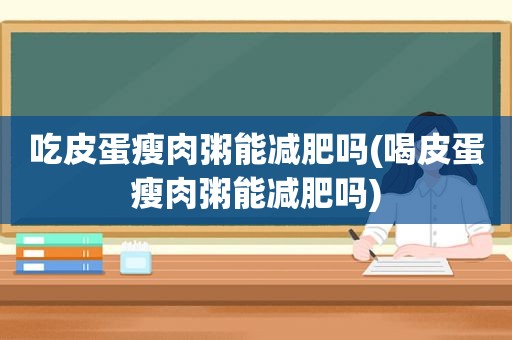 吃皮蛋瘦肉粥能减肥吗(喝皮蛋瘦肉粥能减肥吗)