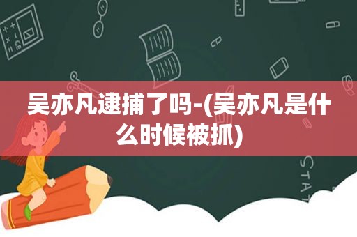 吴亦凡逮捕了吗-(吴亦凡是什么时候被抓)