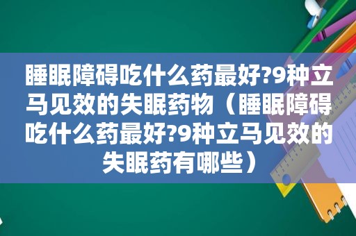 睡眠障碍吃什么药最好?9种立马见效的失眠药物（睡眠障碍吃什么药最好?9种立马见效的失眠药有哪些）