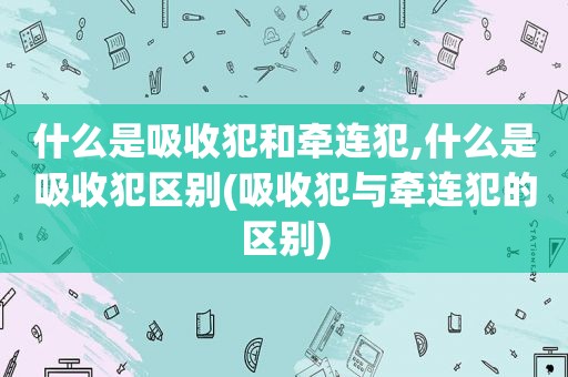 什么是吸收犯和牵连犯,什么是吸收犯区别(吸收犯与牵连犯的区别)