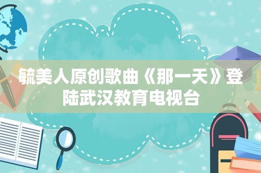 毓美人原创歌曲《那一天》登陆武汉教育电视台