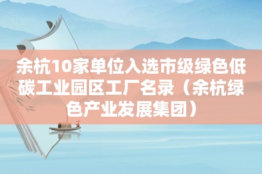 余杭10家单位入选市级绿色低碳工业园区工厂名录（余杭绿色产业发展集团）