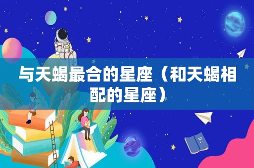 与天蝎最合的星座（和天蝎相配的星座）