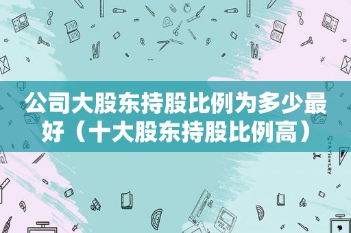 公司大股东持股比例为多少最好（十大股东持股比例高）