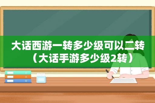 大话西游一转多少级可以二转（大话手游多少级2转）