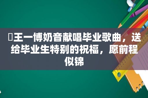 ​王一博奶音献唱毕业歌曲，送给毕业生特别的祝福，愿前程似锦