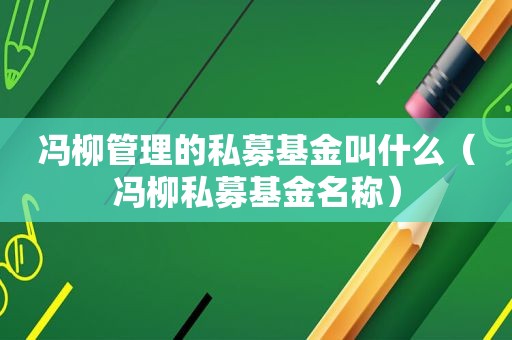 冯柳管理的私募基金叫什么（冯柳私募基金名称）