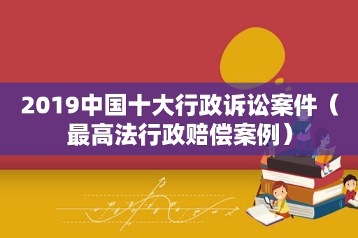 2019中国十大行政诉讼案件（最高法行政赔偿案例）