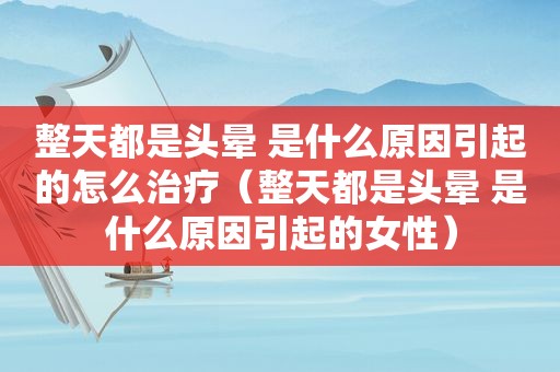 整天都是头晕 是什么原因引起的怎么治疗（整天都是头晕 是什么原因引起的女性）