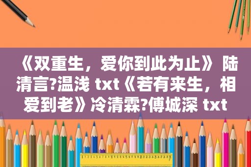 《双重生，爱你到此为止》 陆清言?温浅 txt《若有来生，相爱到老》冷清霖?傅城深 txt