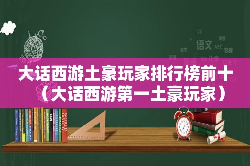 大话西游土豪玩家排行榜前十（大话西游第一土豪玩家）