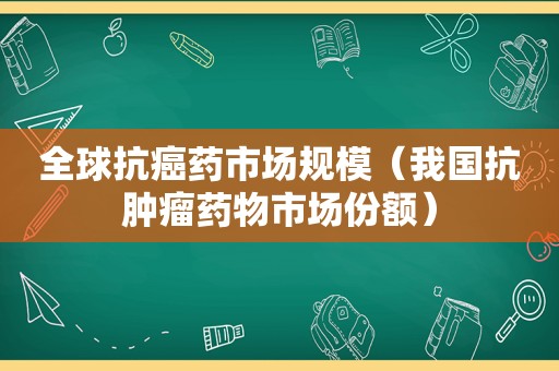 全球抗癌药市场规模（我国抗肿瘤药物市场份额）