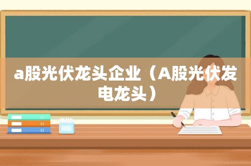 a股光伏龙头企业（A股光伏发电龙头）