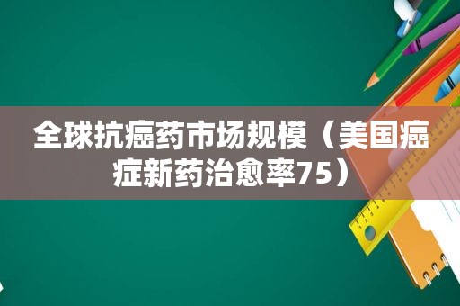 全球抗癌药市场规模（美国癌症新药治愈率75）