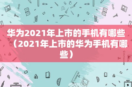 华为2021年上市的手机有哪些（2021年上市的华为手机有哪些）