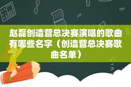 赵磊创造营总决赛演唱的歌曲有哪些名字（创造营总决赛歌曲名单）