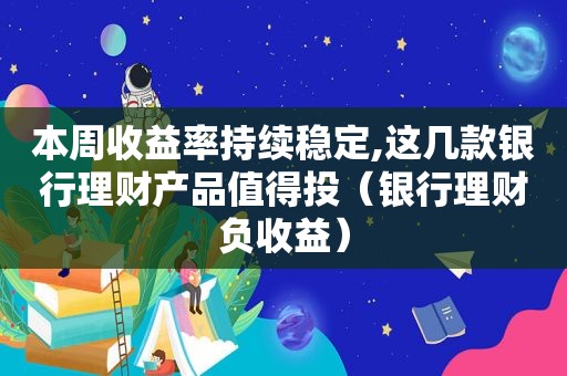 本周收益率持续稳定,这几款银行理财产品值得投（银行理财负收益）