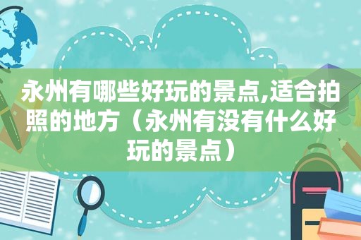 永州有哪些好玩的景点,适合拍照的地方（永州有没有什么好玩的景点）