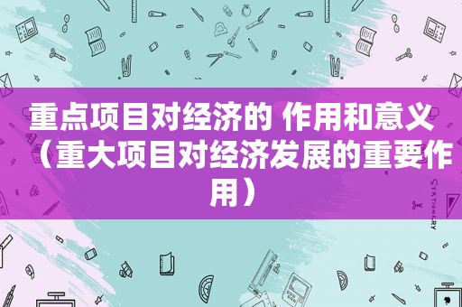 重点项目对经济的 作用和意义（重大项目对经济发展的重要作用）