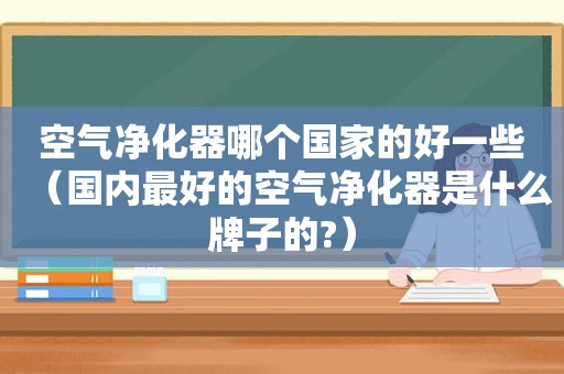 空气净化器哪个国家的好一些（国内最好的空气净化器是什么牌子的?）