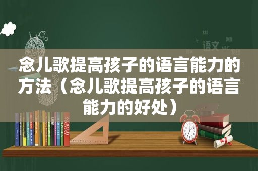 念儿歌提高孩子的语言能力的方法（念儿歌提高孩子的语言能力的好处）