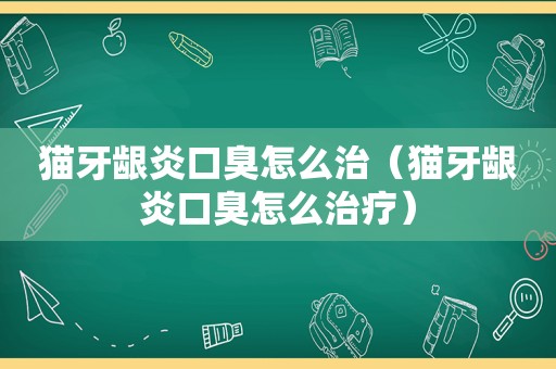 猫牙龈炎口臭怎么治（猫牙龈炎口臭怎么治疗）