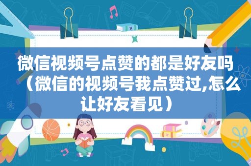 微信视频号点赞的都是好友吗（微信的视频号我点赞过,怎么让好友看见）