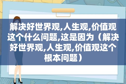 解决好世界观,人生观,价值观这个什么问题,这是因为（解决好世界观,人生观,价值观这个根本问题）