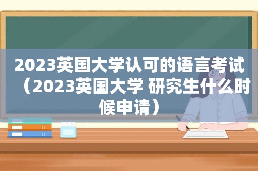 2023英国大学认可的语言考试（2023英国大学 研究生什么时候申请）