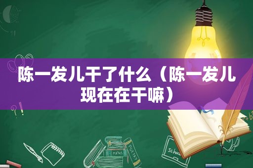 陈一发儿干了什么（陈一发儿现在在干嘛）