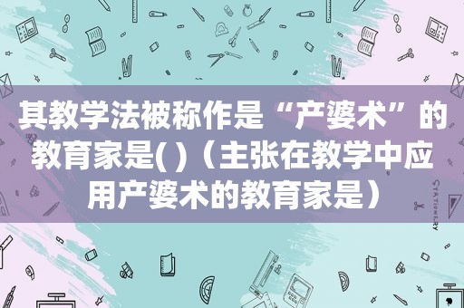 其教学法被称作是“产婆术”的教育家是( )（主张在教学中应用产婆术的教育家是）