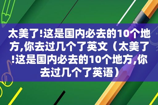 太美了!这是国内必去的10个地方,你去过几个了英文（太美了!这是国内必去的10个地方,你去过几个了英语）