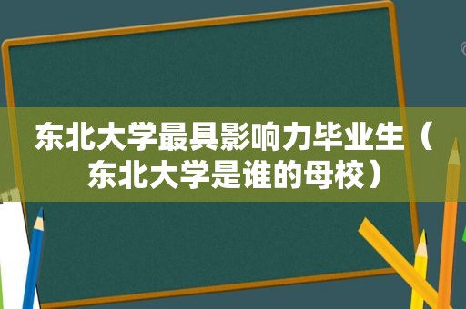 东北大学最具影响力毕业生（东北大学是谁的母校）