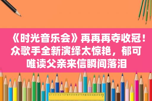 《时光音乐会》再再再夺收冠！众歌手全新演绎太惊艳，郁可唯读父亲来信瞬间落泪