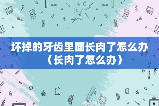 坏掉的牙齿里面长肉了怎么办（长肉了怎么办）