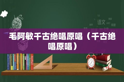 毛阿敏千古绝唱原唱（千古绝唱原唱）