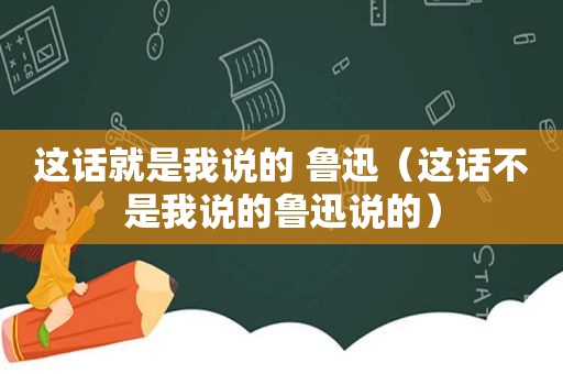 这话就是我说的 鲁迅（这话不是我说的鲁迅说的）