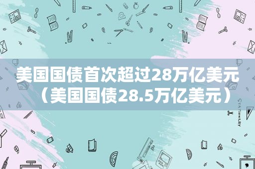 美国国债首次超过28万亿美元（美国国债28.5万亿美元）