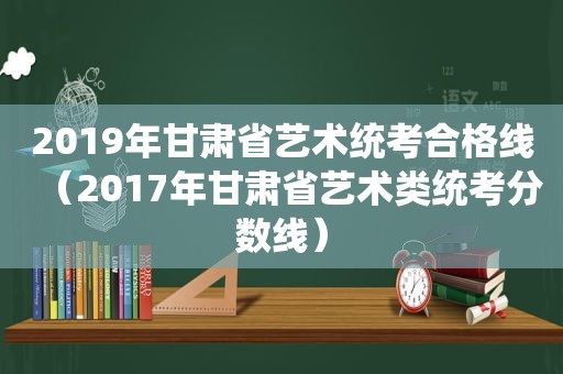 2019年甘肃省艺术统考合格线（2017年甘肃省艺术类统考分数线）