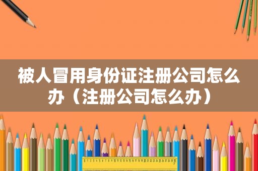 被人冒用身份证注册公司怎么办（注册公司怎么办）