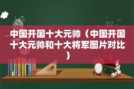 中国开国十大元帅（中国开国十大元帅和十大将军图片对比）